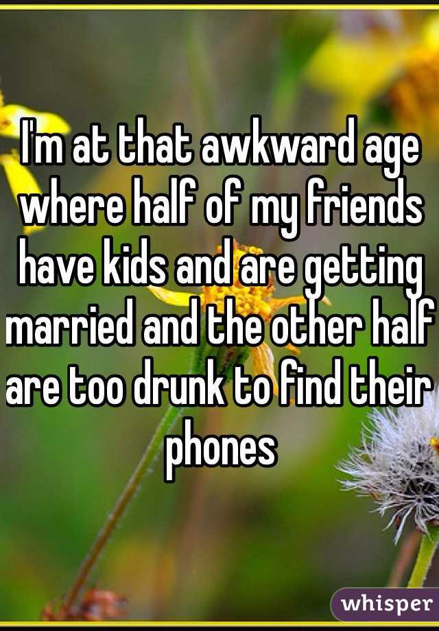 I'm at that awkward age where half of my friends have kids and are getting married and the other half are too drunk to find their phones 