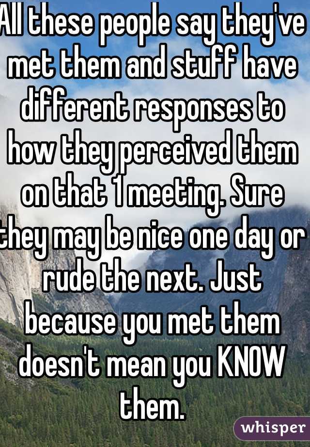 All these people say they've met them and stuff have different responses to how they perceived them on that 1 meeting. Sure they may be nice one day or rude the next. Just because you met them doesn't mean you KNOW them.