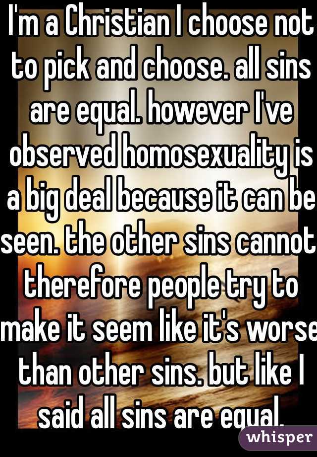 I'm a Christian I choose not to pick and choose. all sins are equal. however I've observed homosexuality is a big deal because it can be seen. the other sins cannot. therefore people try to make it seem like it's worse than other sins. but like I said all sins are equal.