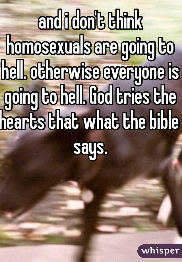 and i don't think homosexuals are going to hell. otherwise everyone is going to hell. God tries the hearts that what the bible says.