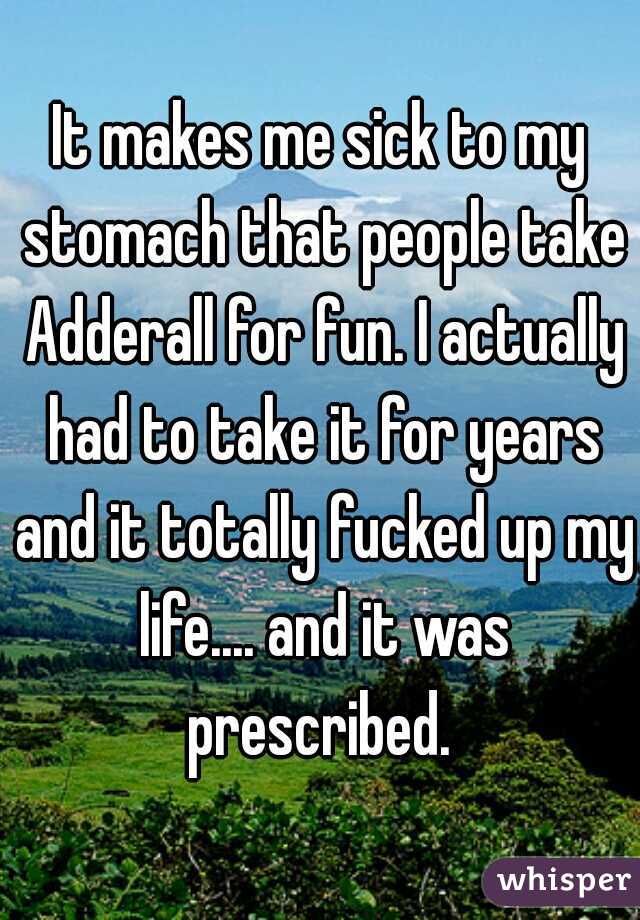 It makes me sick to my stomach that people take Adderall for fun. I actually had to take it for years and it totally fucked up my life.... and it was prescribed. 