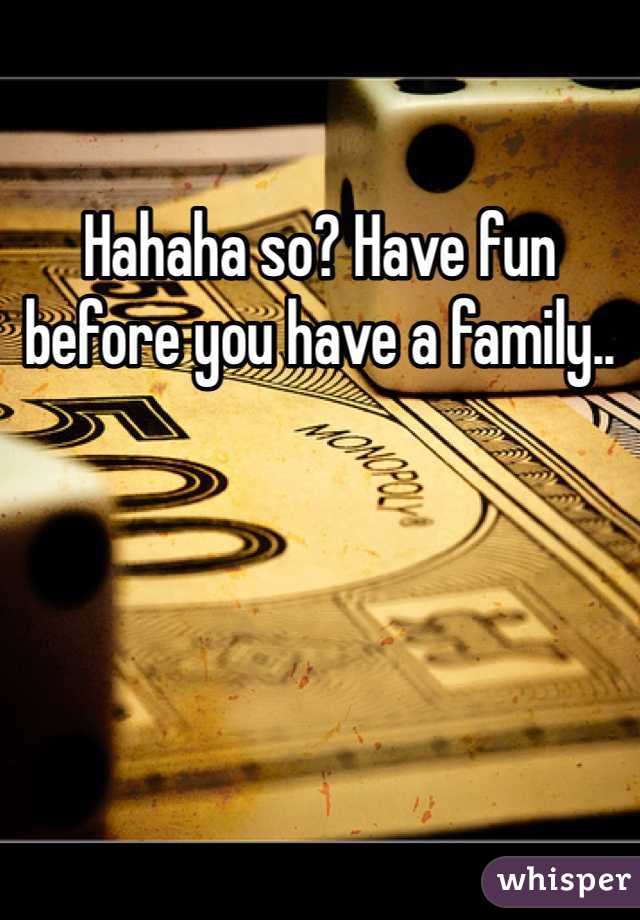 Hahaha so? Have fun before you have a family..
