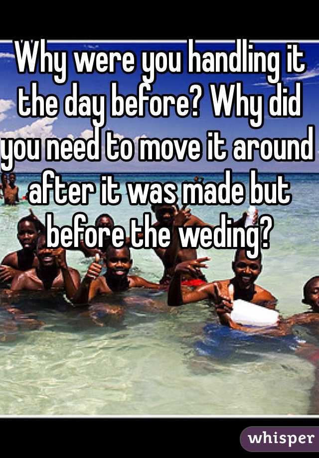 Why were you handling it the day before? Why did you need to move it around after it was made but before the weding? 