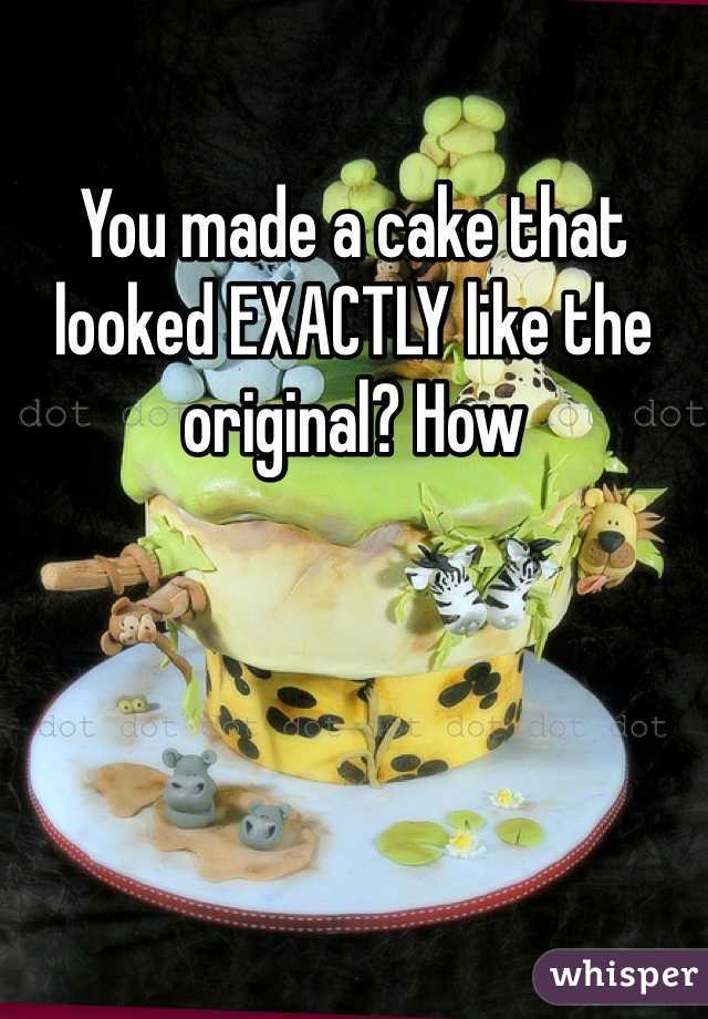You made a cake that looked EXACTLY like the original? How 