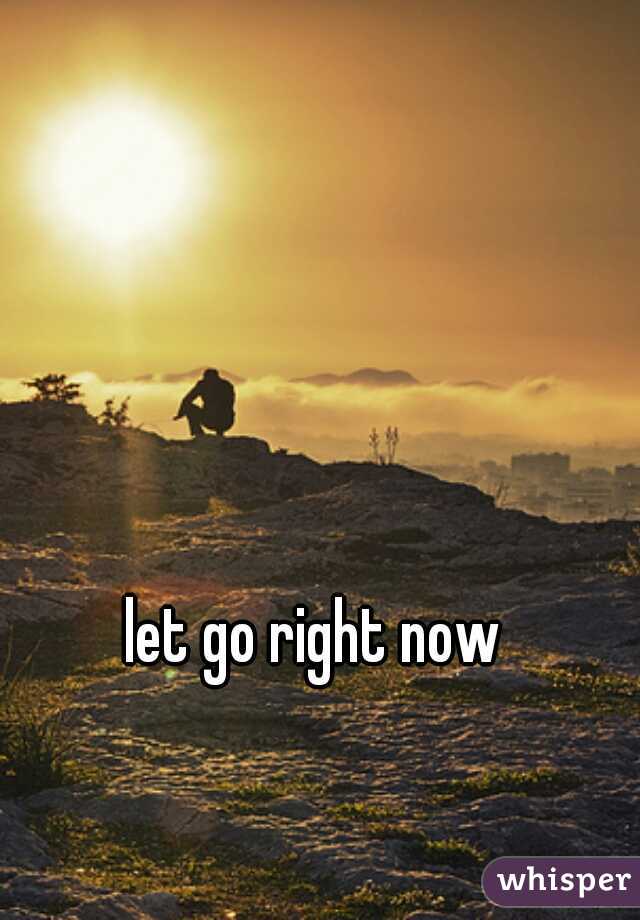 let go right now