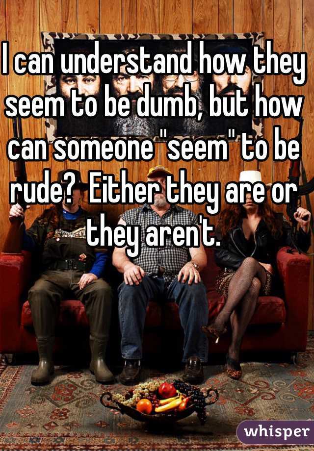 I can understand how they seem to be dumb, but how can someone "seem" to be rude?  Either they are or they aren't. 