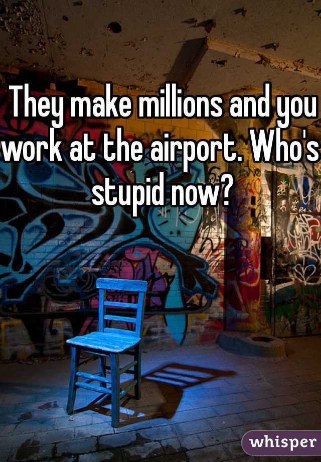 They make millions and you work at the airport. Who's stupid now?