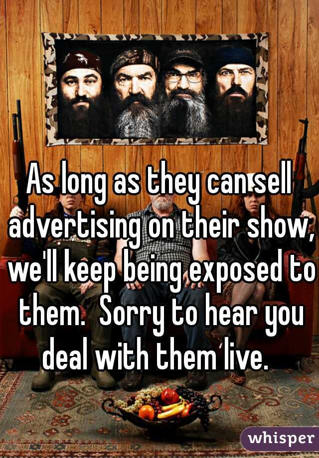 As long as they can sell advertising on their show, we'll keep being exposed to them.  Sorry to hear you deal with them live.  