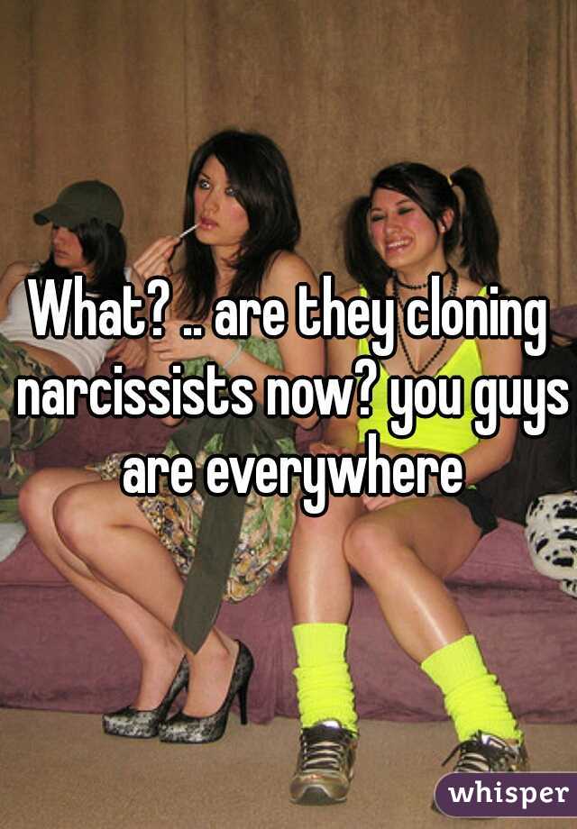 What? .. are they cloning narcissists now? you guys are everywhere