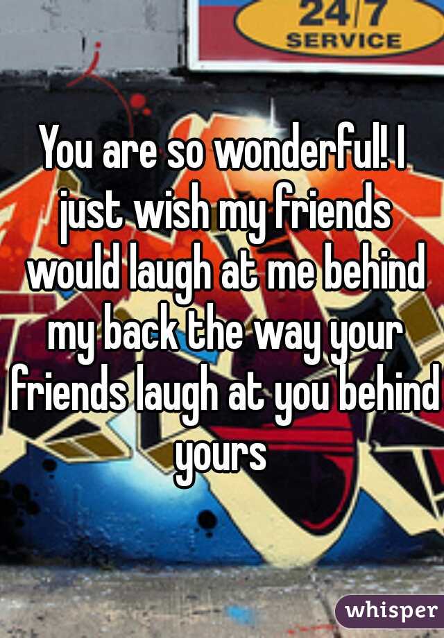 You are so wonderful! I just wish my friends would laugh at me behind my back the way your friends laugh at you behind yours 
