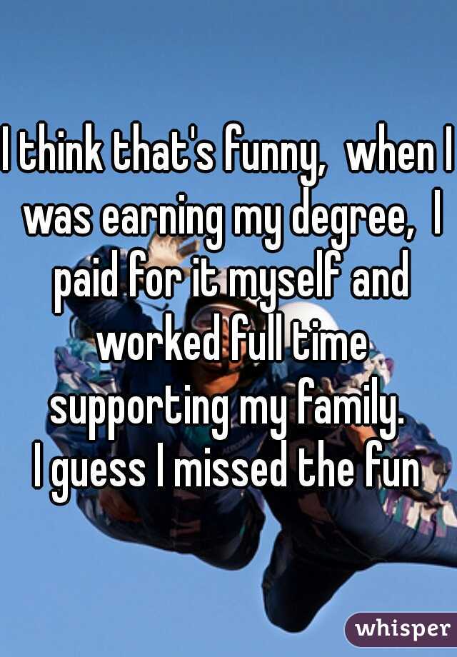 I think that's funny,  when I was earning my degree,  I paid for it myself and worked full time supporting my family. 
I guess I missed the fun