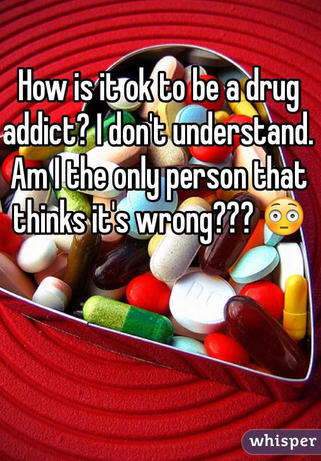 How is it ok to be a drug addict? I don't understand. Am I the only person that thinks it's wrong??? 😳