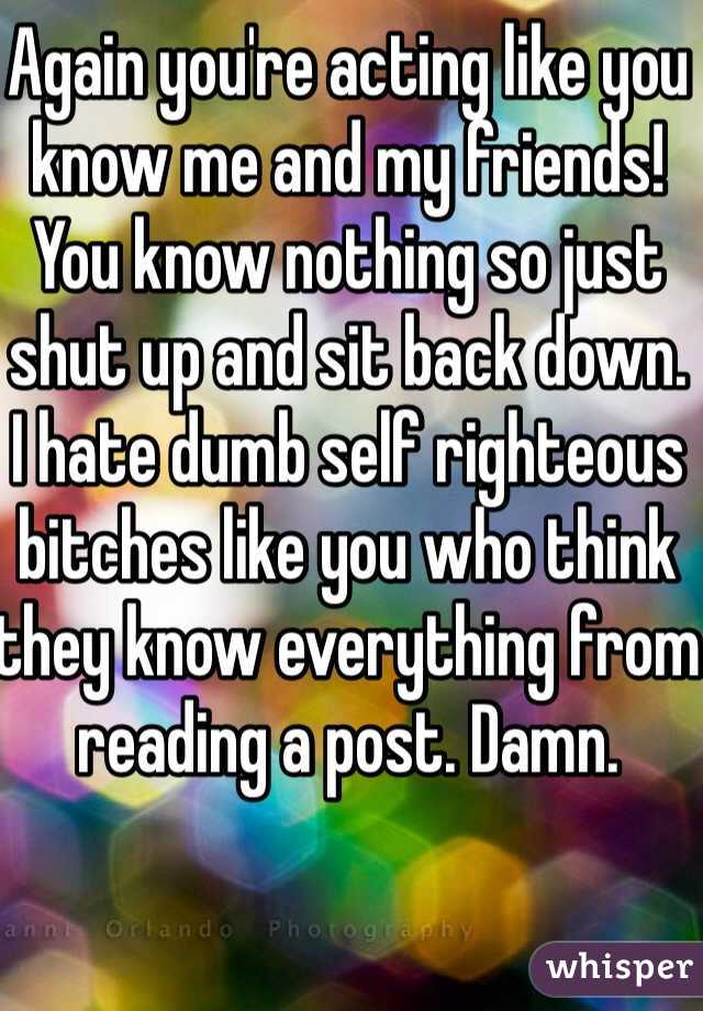 Again you're acting like you know me and my friends!
You know nothing so just shut up and sit back down.
I hate dumb self righteous bitches like you who think they know everything from reading a post. Damn.