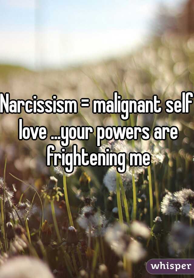 Narcissism = malignant self love ...your powers are frightening me