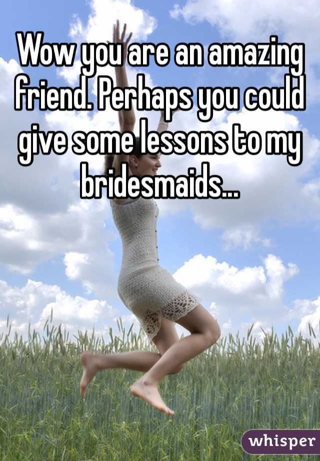 Wow you are an amazing friend. Perhaps you could give some lessons to my bridesmaids...