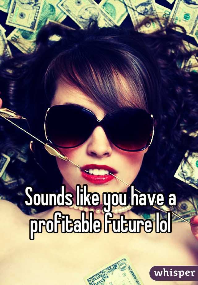 Sounds like you have a profitable future lol