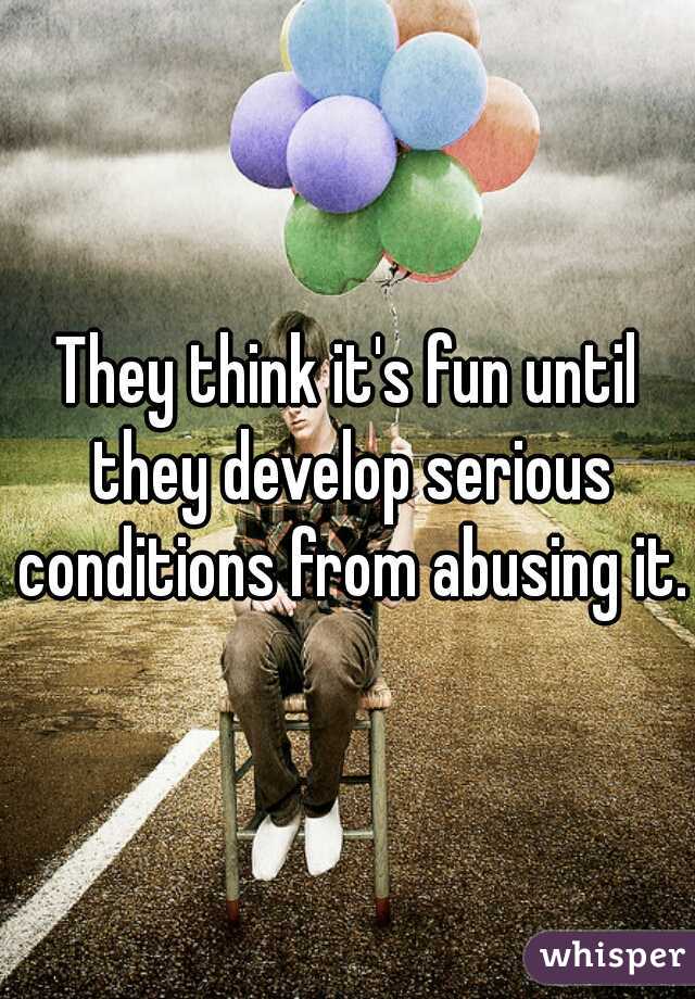 They think it's fun until they develop serious conditions from abusing it. 