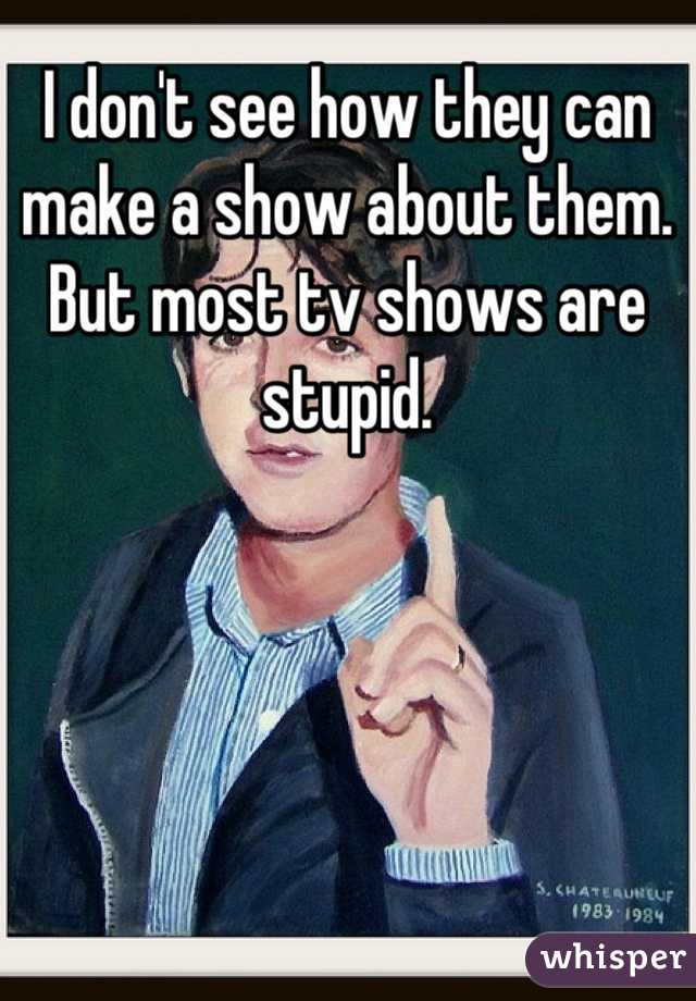 I don't see how they can make a show about them. But most tv shows are stupid.