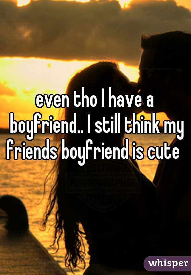 even tho I have a boyfriend.. I still think my friends boyfriend is cute  
