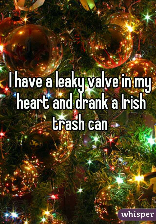 I have a leaky valve in my heart and drank a Irish trash can 
