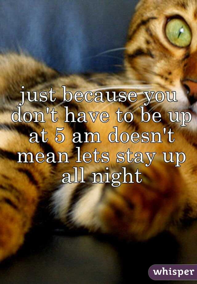 just because you don't have to be up at 5 am doesn't mean lets stay up all night