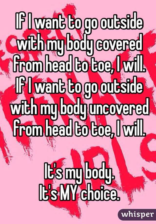 If I want to go outside with my body covered from head to toe, I will.
If I want to go outside with my body uncovered from head to toe, I will. 

It's my body. 
It's MY choice. 