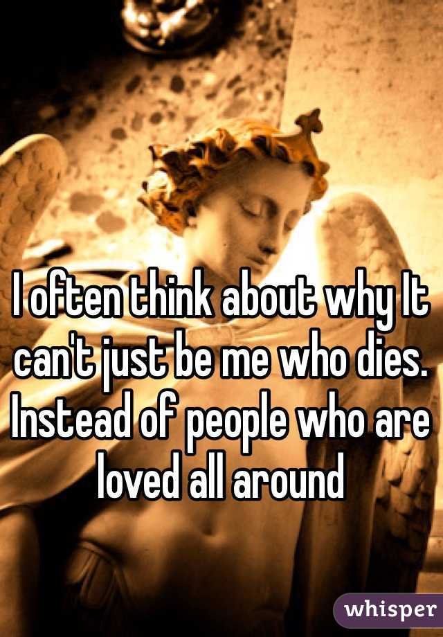 I often think about why It can't just be me who dies. Instead of people who are loved all around