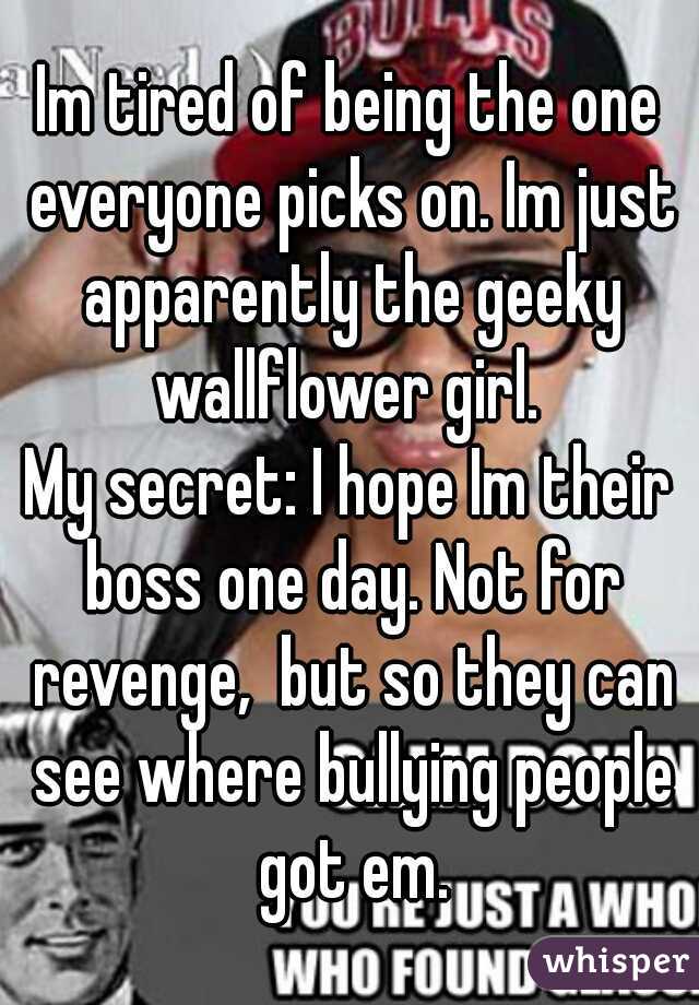 Im tired of being the one everyone picks on. Im just apparently the geeky wallflower girl. 
My secret: I hope Im their boss one day. Not for revenge,  but so they can see where bullying people got em.