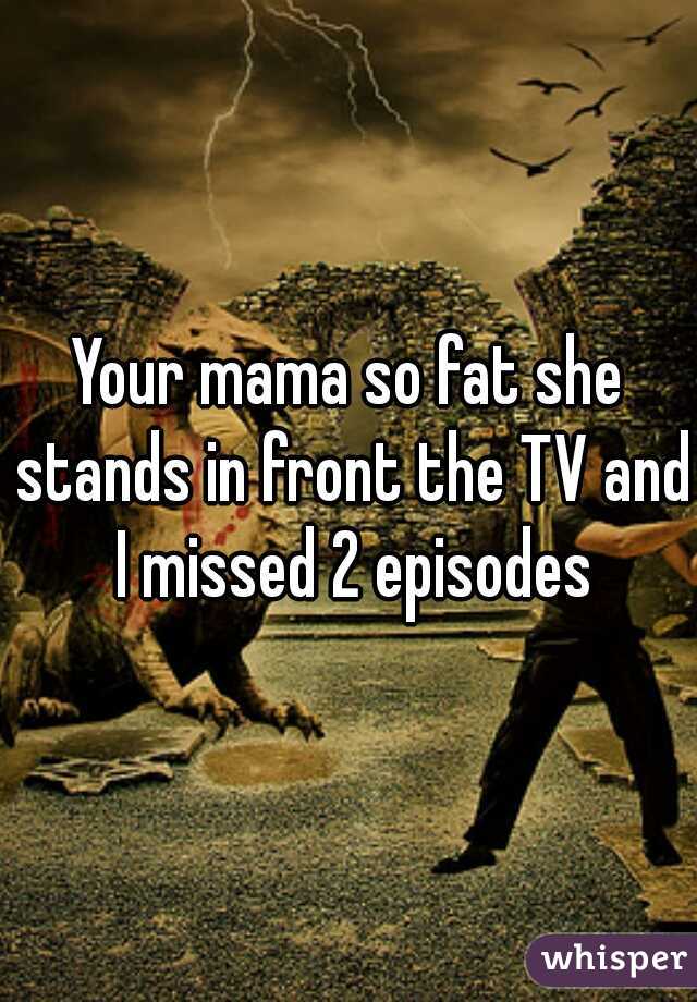 Your mama so fat she stands in front the TV and I missed 2 episodes