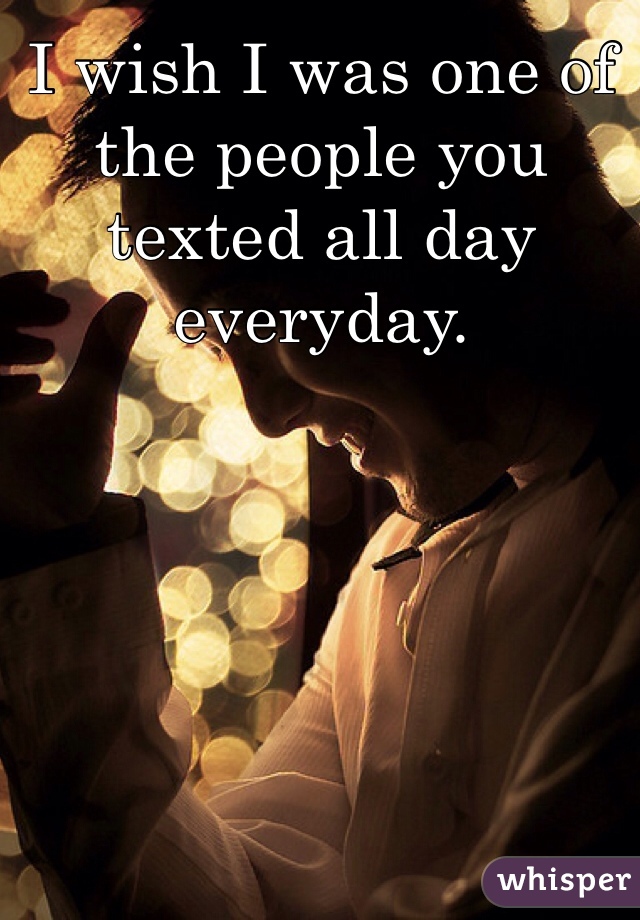 I wish I was one of the people you texted all day everyday. 