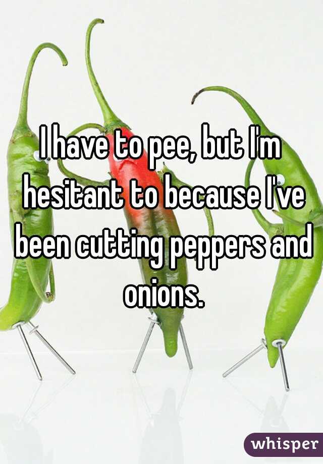 I have to pee, but I'm hesitant to because I've been cutting peppers and onions.