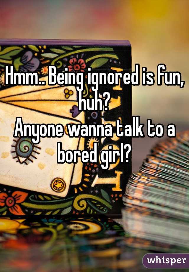 Hmm.. Being ignored is fun, huh? 
Anyone wanna talk to a bored girl? 
