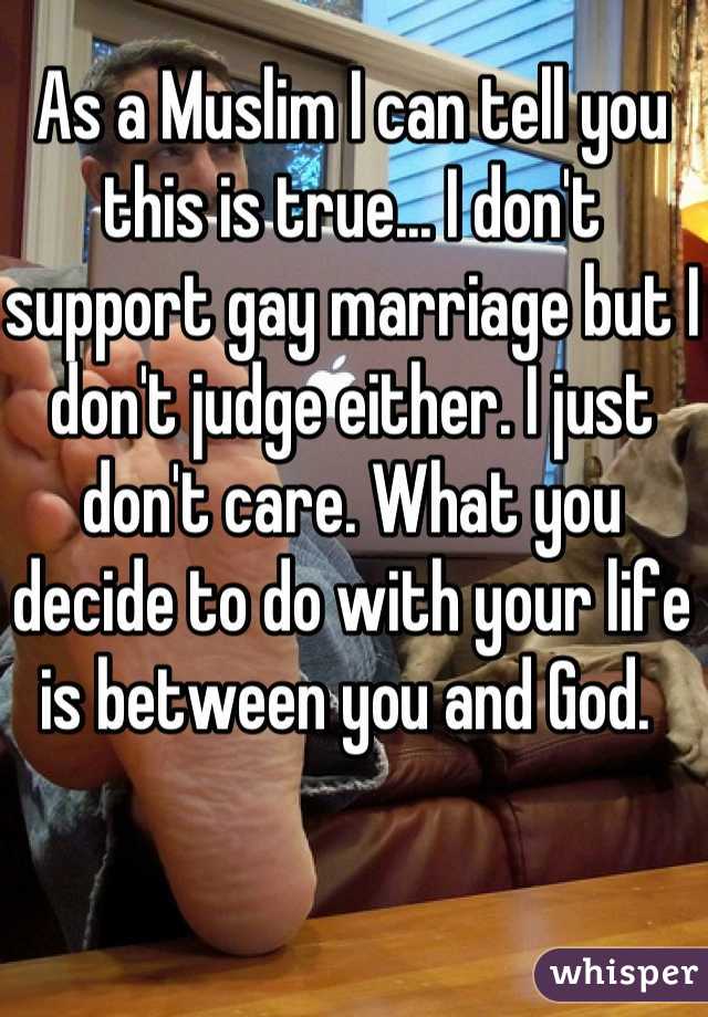 As a Muslim I can tell you this is true... I don't support gay marriage but I don't judge either. I just don't care. What you decide to do with your life is between you and God. 