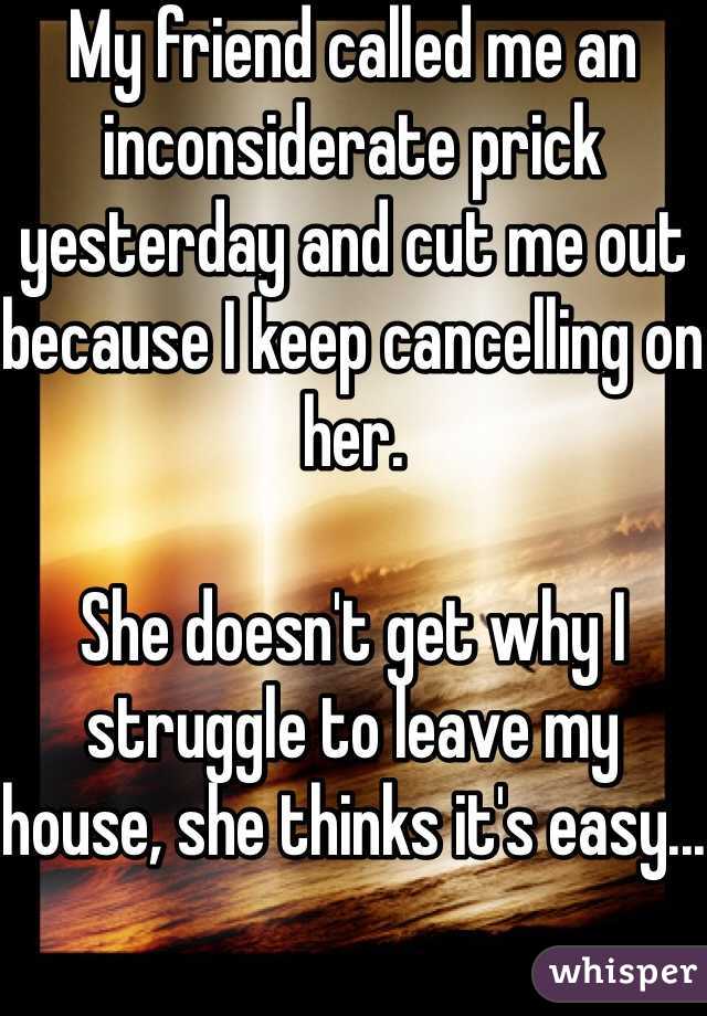 My friend called me an inconsiderate prick yesterday and cut me out because I keep cancelling on her.

She doesn't get why I struggle to leave my house, she thinks it's easy...