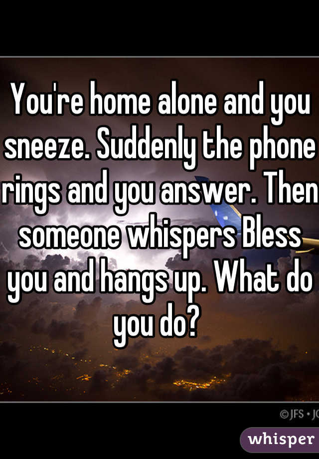 You're home alone and you sneeze. Suddenly the phone rings and you answer. Then someone whispers Bless you and hangs up. What do you do? 