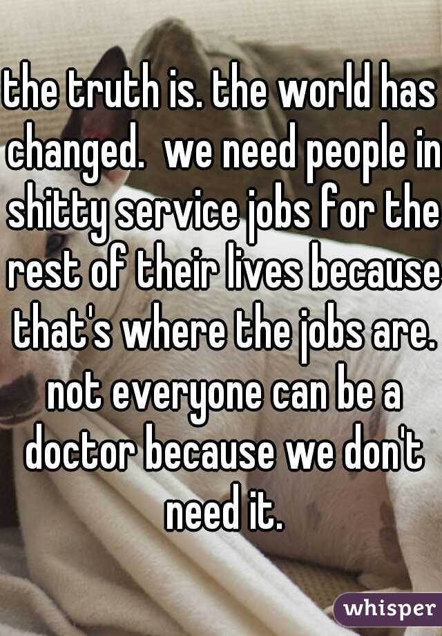 the truth is. the world has changed.  we need people in shitty service jobs for the rest of their lives because that's where the jobs are. not everyone can be a doctor because we don't need it.