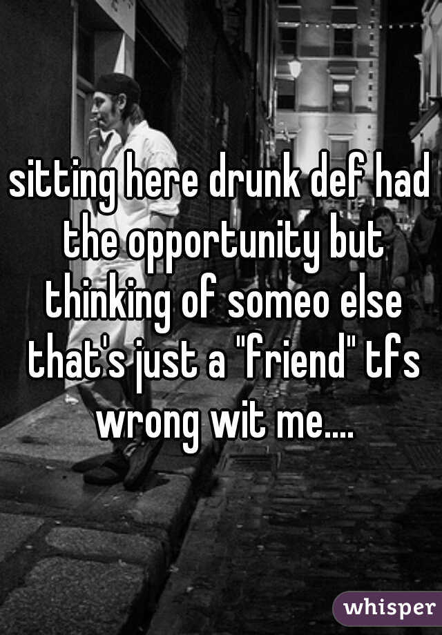 sitting here drunk def had the opportunity but thinking of someo else that's just a "friend" tfs wrong wit me....