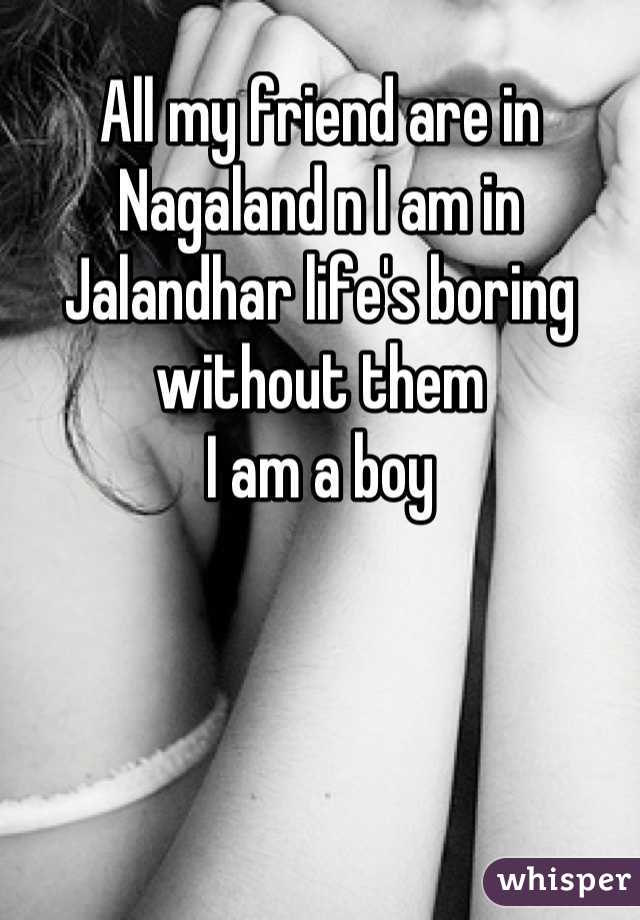 All my friend are in Nagaland n I am in Jalandhar life's boring without them
I am a boy