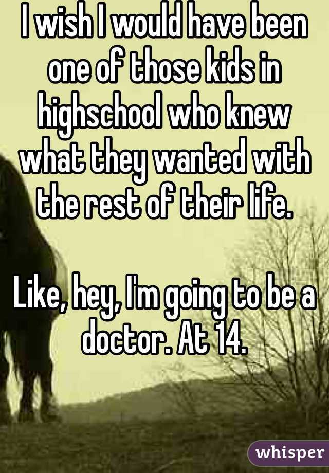 I wish I would have been one of those kids in highschool who knew what they wanted with the rest of their life.

Like, hey, I'm going to be a doctor. At 14. 