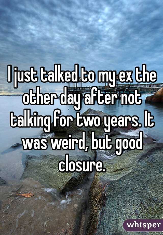 I just talked to my ex the other day after not talking for two years. It was weird, but good closure.