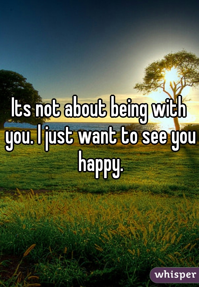 Its not about being with you. I just want to see you happy.