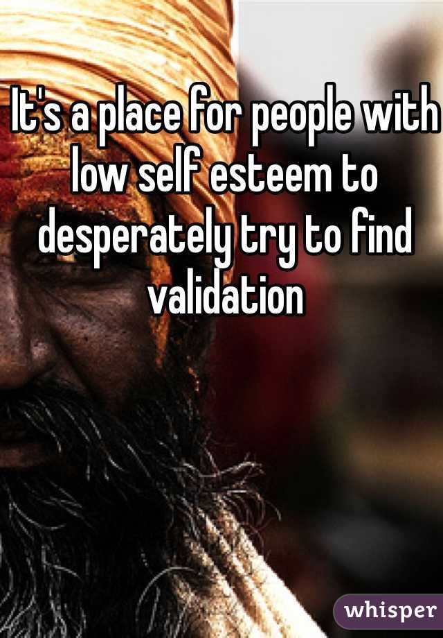 It's a place for people with low self esteem to desperately try to find validation 