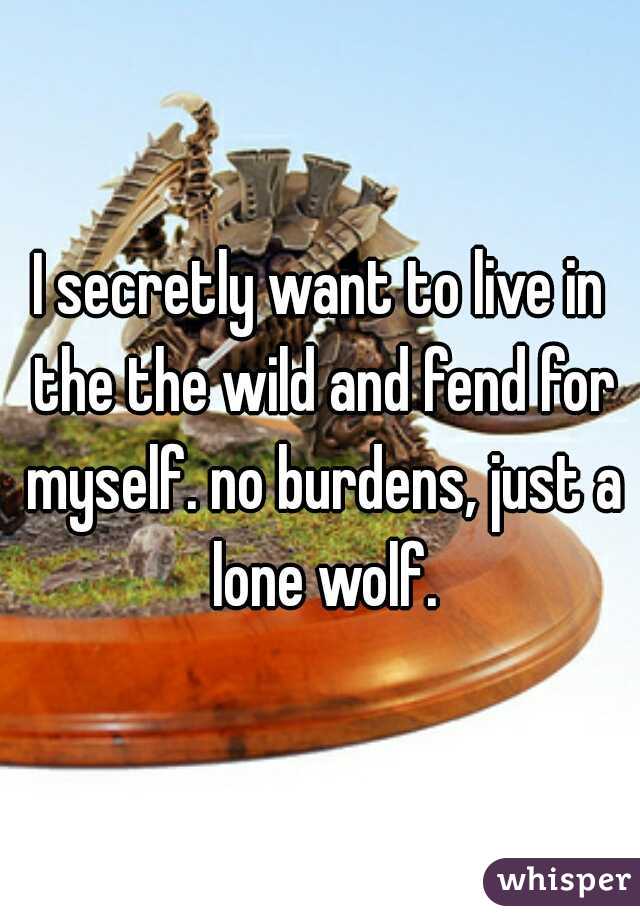 I secretly want to live in the the wild and fend for myself. no burdens, just a lone wolf.