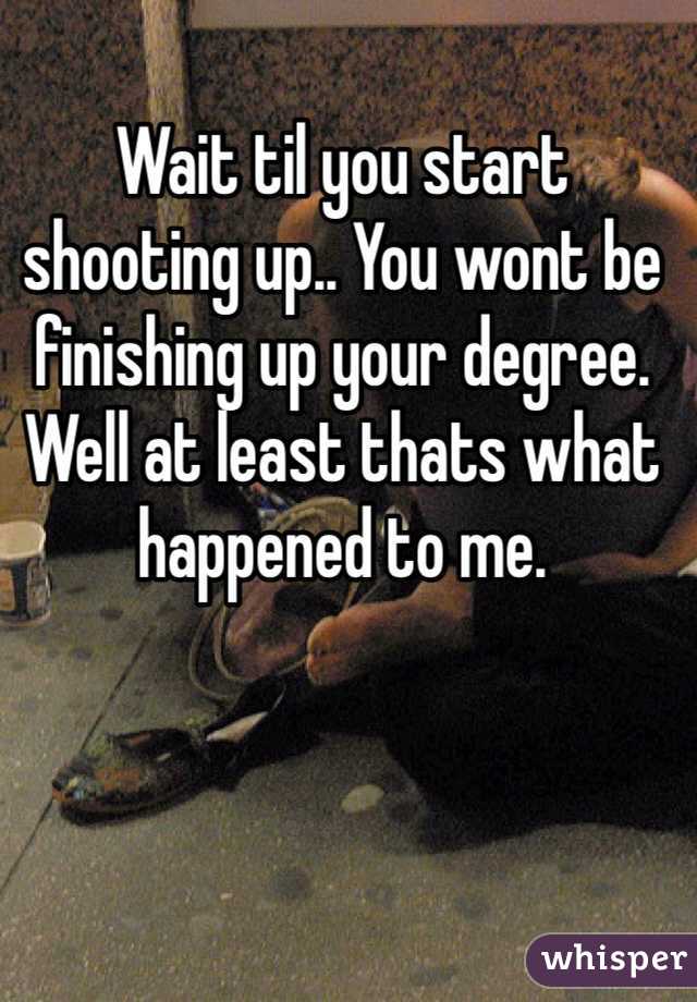 Wait til you start shooting up.. You wont be finishing up your degree. Well at least thats what happened to me.