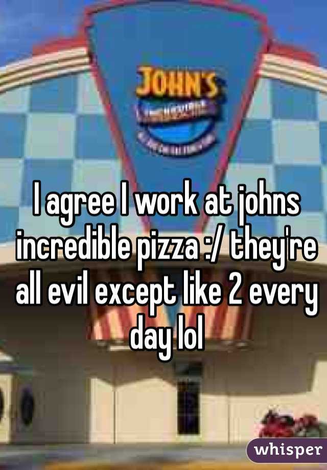 I agree I work at johns incredible pizza :/ they're all evil except like 2 every day lol
