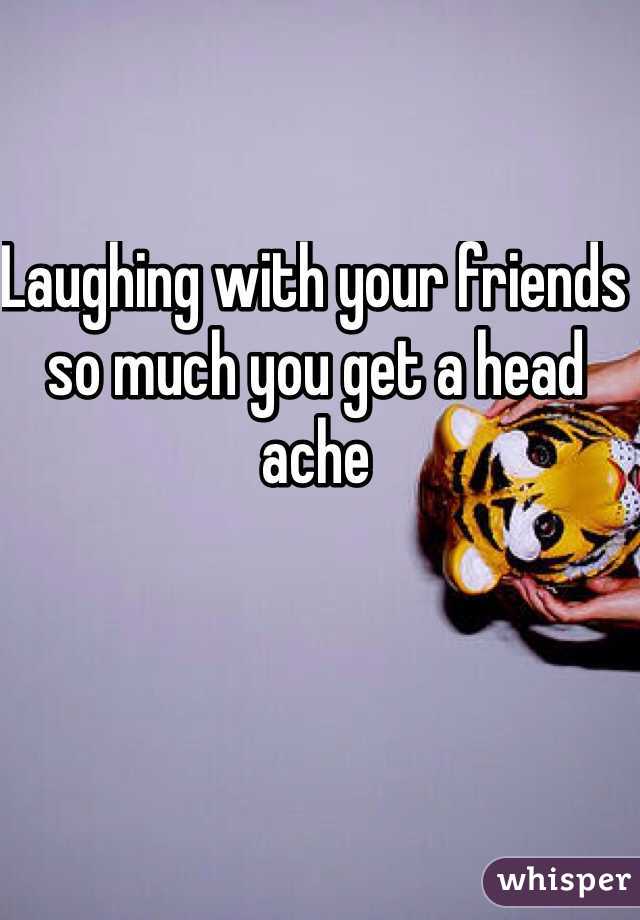 Laughing with your friends so much you get a head ache 