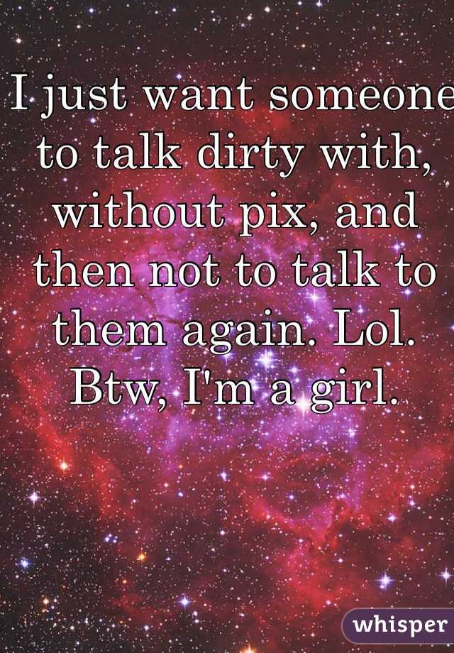 I just want someone to talk dirty with, without pix, and then not to talk to them again. Lol. 
Btw, I'm a girl. 
