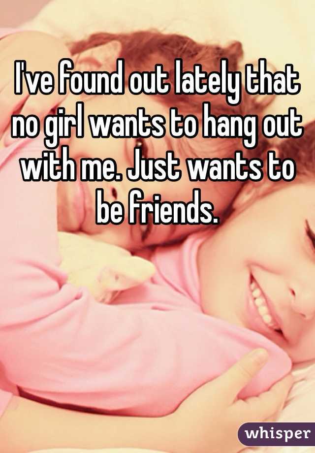 I've found out lately that no girl wants to hang out with me. Just wants to be friends. 