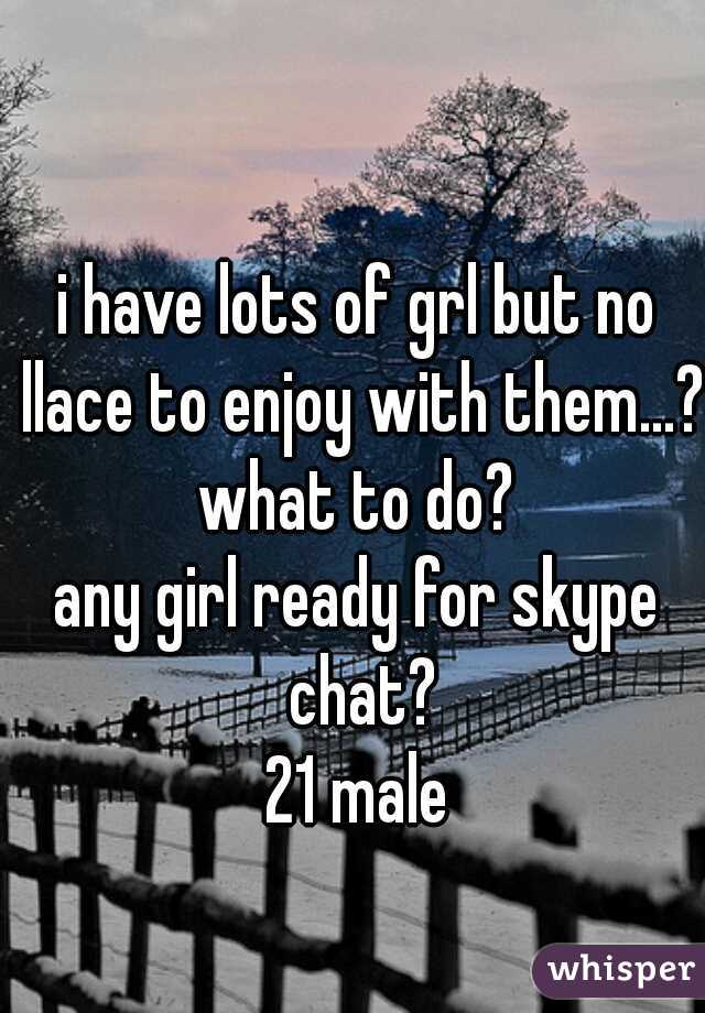 i have lots of grl but no llace to enjoy with them...??
what to do?
any girl ready for skype chat?
21 male