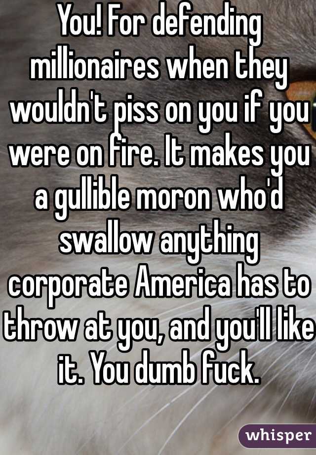 You! For defending millionaires when they wouldn't piss on you if you were on fire. It makes you a gullible moron who'd swallow anything corporate America has to throw at you, and you'll like it. You dumb fuck.